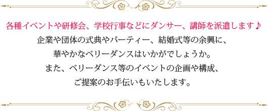 各種イベントや研修会、学校行事などにダンサー、講師を派遣します♪企業や団体の式典やパーティー、結婚式等の余興に、華やかなベリーダンスはいかがでしょうか。また、ベリーダンス等のイベントの企画や構成、ご提案のお手伝いもいたします